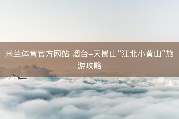 米兰体育官方网站 烟台-天崮山“江北小黄山”旅游攻略
