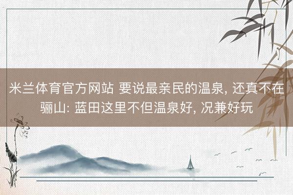 米兰体育官方网站 要说最亲民的温泉， 还真不在骊山: 蓝田这里不但温泉好， 况兼好玩