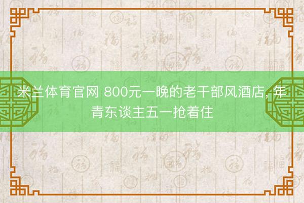 米兰体育官网 800元一晚的老干部风酒店， 年青东谈主五一抢着住