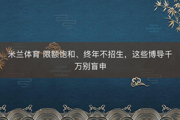米兰体育 限额饱和、终年不招生，这些博导千万别盲申