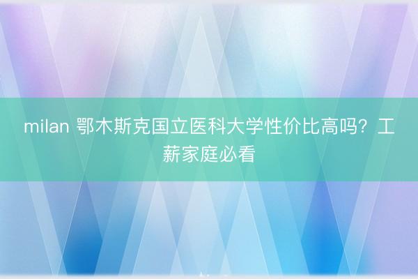 milan 鄂木斯克国立医科大学性价比高吗？工薪家庭必看