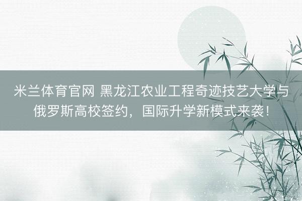 米兰体育官网 黑龙江农业工程奇迹技艺大学与俄罗斯高校签约，国际升学新模式来袭！