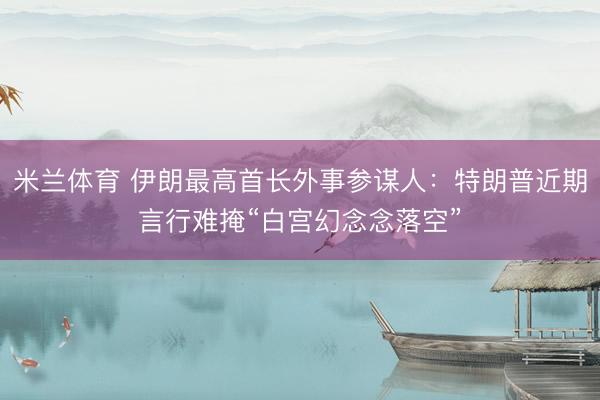 米兰体育 伊朗最高首长外事参谋人：特朗普近期言行难掩“白宫幻念念落空”