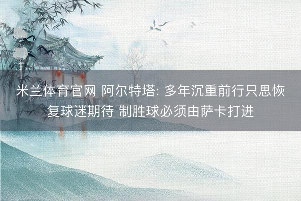 米兰体育官网 阿尔特塔: 多年沉重前行只思恢复球迷期待 制胜球必须由萨卡打进