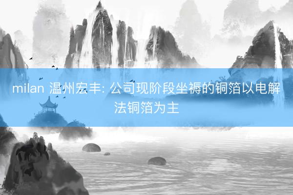 milan 温州宏丰: 公司现阶段坐褥的铜箔以电解法铜箔为主