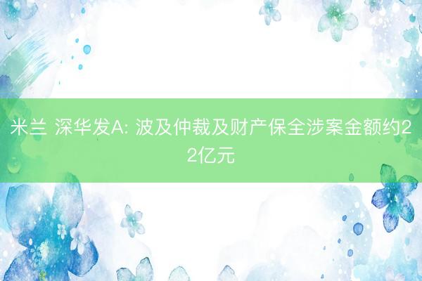 米兰 深华发A: 波及仲裁及财产保全涉案金额约22亿元