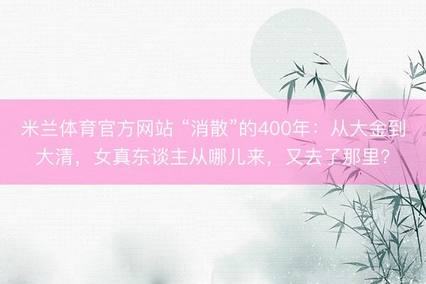 米兰体育官方网站 “消散”的400年：从大金到大清，女真东谈主从哪儿来，又去了那里？