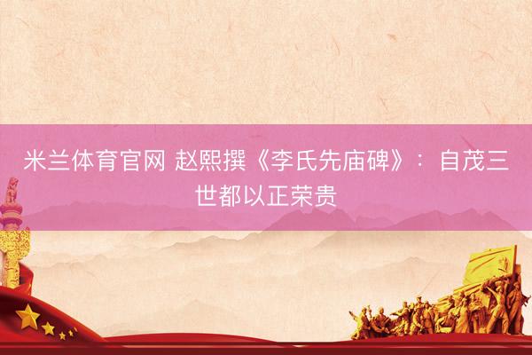 米兰体育官网 赵熙撰《李氏先庙碑》：自茂三世都以正荣贵